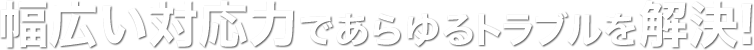 幅広い対応力であらゆるトラブルを解決!