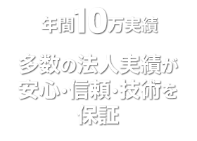 年間10万実績、多数の法人実績が安心･信頼･技術を保証